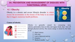 Obesity is a chronic and severe lifestyle disorder in which
excess fat accumulates in the tissues of the body to an extent
that it triggers numerous health problems.
4.1 Obesity
Causes of obesity
Obesity is generally caused by consuming more
calories, particularly those in fatty and sugary foods, than burn off
through physical activity. The excess energy is stored by the body
as fat.
 High Calories
 Poor diet
 Lack of physical activity
 Genetics
 Medical reasons
04. PREVENTION AND MANAGEMENT OF DISEASES WITH
FUNCTIONAL LIPIDS
 