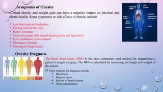 Symptoms of Obesity
Clinical obesity and weight gain can have a negative impact on physical and
mental health. Some symptoms or side effects of obesity include
 Low back pain or Backaches.
 Feeling tired all the time.
 Heavy sweating.
 Joint pain (especially weight-bearing knee and hip joints).
 Low confidence or self-esteem.
 Shortness of breath.
 Snoring or Sleep Apnea
Obesity Diagnosis
The Body Mass Index (BMI) is the most commonly used method for determining a
patient’s weight category. The BMI is calculated by measuring the height and weight of
the patient.
 Other methods for diagnoses include
 Blood tests.
 Physical exam.
 Review of family history.
 Waist measurement.
 