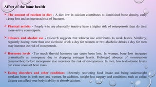 Affect of the bone health
 The amount of calcium in diet - A diet low in calcium contributes to diminished bone density, early
bone loss and an increased risk of fractures.
 Physical activity - People who are physically inactive have a higher risk of osteoporosis than do their
more-active counterparts.
 Tobacco and alcohol use - Research suggests that tobacco use contributes to weak bones. Similarly,
regularly having more than one alcoholic drink a day for women or two alcoholic drinks a day for men
may increase the risk of osteoporosis.
 Hormone levels - Too much thyroid hormone can cause bone loss. In women, bone loss increases
dramatically at menopause due to dropping estrogen levels. Prolonged absence of menstruation
(amenorrhea) before menopause also increases the risk of osteoporosis. In men, low testosterone levels
can cause a loss of bone mass.
 Eating disorders and other conditions - Severely restricting food intake and being underweight
weakens bone in both men and women. In addition, weight-loss surgery and conditions such as celiac
disease can affect your body's ability to absorb calcium.
 