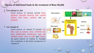  Get calcium in diet
Good sources of calcium include dairy
products, almonds, broccoli, kale, canned
salmon with bones, sardines and soy
products.
 Get vitamin D
Good sources of vitamin D include oily
fish, such as salmon, trout, whitefish and
tuna. Additionally, mushrooms, eggs and
fortified foods, such as milk and cereals,
are good sources of vitamin D. Sunlight
also contributes to the body's production of
vitamin D.
The use of functional foods in the treatment of Bone Health
 