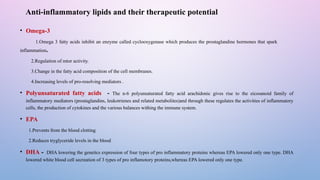 Anti-inflammatory lipids and their therapeutic potential
• Omega-3
1.Omega 3 fatty acids inhibit an enzyme called cyclooxygenase which produces the prostaglandine hormones that spark
inflammation.
2.Regulation of mtor activity.
3.Change in the fatty acid composition of the cell membranes.
4.Increasing levels of pro-resolving mediators .
• Polyunsaturated fatty acids - The n-6 polyunsaturated fatty acid arachidonic gives rise to the eicosanoid family of
inflammatory mediators (prostaglandins, leukotrienes and related metabolites)and through these regulates the activities of inflammatory
cells, the production of cytokines and the various balances withing the immune system.
• EPA
1.Prevents from the blood clotting
2.Reduces tryglyceride levels in the blood
• DHA - DHA lowering the genetics expression of four types of pro inflammatory proteins whereas EPA lowered only one type. DHA
lowered white blood cell secreation of 3 types of pro inflamotory proteins,whereas EPA lowered only one type.
 