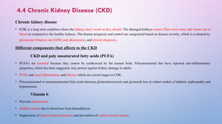 4.4 Chronic Kidney Disease (CKD)
Chronic kidney disease
• CDK is a long term condition where the kidneys don’t work as they should. The damaged kidneys cannot filter extra water and wastes out of
blood as compared to the healthy kidneys. The disease prognosis and control are categorized based on disease severity, which is evaluated by
glomerular filtration rate (GFR) and albuminuria, and clinical diagnosis.
Different components that affects to the CKD
CKD and poly unsaturated fatty acids (PUFA)
• PUFA’s are essential because they cannot be synthesized by the human body. Polyunsaturated fats have reported anti-inflammatory
properties, which has been suggested, may protect against kidney damage in adults
• PUFA and renal inflammation and fibrosis which are crucial stages in CDK .
• Polyunsaturated or monounsaturated fatty acids decrease glomerulosclerosis and glomeruli loss in rodent models of diabetic nephropathy and
hypertension.
Vitamin b
• Prevents albuminuria.
• Inhibits anemia due to blood loss from hemodialysis.
• Suppression of hyper-homocysteinemia and prevention of cardiovascular disease.
 