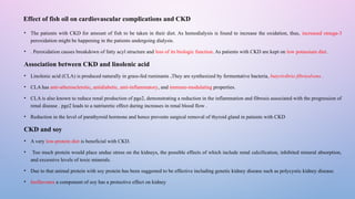 Effect of fish oil on cardiovascular complications and CKD
• The patients with CKD for amount of fish to be taken in their diet. As hemodialysis is found to increase the oxidation, thus, increased omega-3
peroxidation might be happening in the patients undergoing dialysis.
• . Peroxidation causes breakdown of fatty acyl structure and loss of its biologic function. As patients with CKD are kept on low potassium diet.
Association between CKD and linolenic acid
• Linolenic acid (CLA) is produced naturally in grass-fed ruminants .They are synthesized by fermentative bacteria, butyrivibrio fibrisolvens .
• CLA has anti-atherosclerotic, antidiabetic, anti-inflammatory, and immune-modulating properties.
• CLA is also known to reduce renal production of pge2, demonstrating a reduction in the inflammation and fibrosis associated with the progression of
renal disease . pge2 leads to a natriuretic effect during increases in renal blood flow .
• Reduction in the level of parathyroid hormone and hence prevents surgical removal of thyroid gland in patients with CKD
CKD and soy
• A very low-protein diet is beneficial with CKD.
• Too much protein would place undue stress on the kidneys, the possible effects of which include renal calcification, inhibited mineral absorption,
and excessive levels of toxic minerals.
• Due to that animal protein with soy protein has been suggested to be effective including genetic kidney disease such as polycystic kidney disease.
• Isoflavones a component of soy has a protective effect on kidney
 