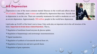 4.6 Depression
Depression is one of the most common mental illnesses in the world and affects about
5% of adults. Generally, more women are affected by depression than men. Suicide due
to depression is on the rise. There are currently treatments for mild to moderate as well
as severe depression. Approximately 280 million people in the world have depression
Lipid make up 36-60% of the brain’s nerve tissue. Fatty acids play an important role in the cell structure of the
brain. Important in brain tissue related functions. That is,
 Regulation of membrane bound enzymes & glucose uptake.
 Regulation of dopaminergic and serotonergic neurotransmission.
 Signal transduction.
 Regulation of synthesis of eicosanoids derived from AA.
 Regulation of neuron size and nerve growth factor.
 Regulation of gene expression.
 