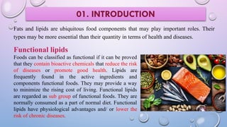 Fats and lipids are ubiquitous food components that may play important roles. Their
types may be more essential than their quantity in terms of health and diseases.
01. INTRODUCTION
Functional lipids
Foods can be classified as functional if it can be proved
that they contain bioactive chemicals that reduce the risk
of diseases or promote good health. Lipids are
frequently found in the active ingredients and
components functional foods. They may provide a way
to minimize the rising cost of living. Functional lipids
are regarded as sub group of functional foods. They are
normally consumed as a part of normal diet. Functional
lipids have physiological advantages and/ or lower the
risk of chronic diseases.
 