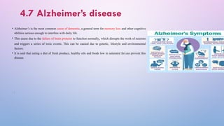 4.7 Alzheimer’s disease
• Alzheimer’s is the most common cause of dementia, a general term for memory loss and other cognitive
abilities serious enough to interfere with daily life.
• This cause due to the failure of brain proteins to function normally, which disrupts the work of neurons
and triggers a series of toxic events. This can be caused due to genetic, lifestyle and environmental
factors.
• It is said that eating a diet of fresh produce, healthy oils and foods low in saturated fat can prevent this
disease.
• F
• F
 