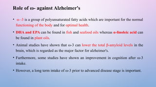 Role of ω- against Alzheimer's
• ω -3 is a group of polyunsaturated fatty acids which are important for the normal
functioning of the body and for optimal health.
• DHA and EPA can be found in fish and seafood oils whereas α-linoleic acid can
be found in plant oils.
• Animal studies have shown that ω-3 can lower the total β-amyloid levels in the
brain, which is regarded as the major factor for alzheimer's.
• Furthermore, some studies have shown an improvement in cognition after ω-3
intake.
• However, a long term intake of ω-3 prior to advanced disease stage is important.
 