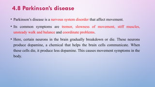 4.8 Parkinson’s disease
• Parkinson’s disease is a nervous system disorder that affect movement.
• Its common symptoms are tremor, slowness of movement, stiff muscles,
unsteady walk and balance and coordinate problems.
• Here, certain neurons in the brain gradually breakdown or die. These neurons
produce dopamine, a chemical that helps the brain cells communicate. When
these cells die, it produce less dopamine. This causes movement symptoms in the
body.
 