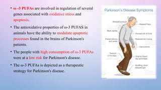 • ω -3 PUFAs are involved in regulation of several
genes associated with oxidative stress and
apoptosis.
• The antioxidative properties of ω-3 PUFAS in
animals have the ability to modulate apoptotic
processes found in the brains of Parkinson's
patients.
• The people with high consumption of ω-3 PUFAs
were at a low risk for Parkinson's disease.
• The ω-3 PUFAs is depicted as a therapeutic
strategy for Parkinson's disease.
 