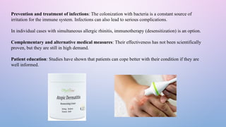 Prevention and treatment of infections: The colonization with bacteria is a constant source of
irritation for the immune system. Infections can also lead to serious complications.
In individual cases with simultaneous allergic rhinitis, immunotherapy (desensitization) is an option.
Complementary and alternative medical measures: Their effectiveness has not been scientifically
proven, but they are still in high demand.
Patient education: Studies have shown that patients can cope better with their condition if they are
well informed.
 