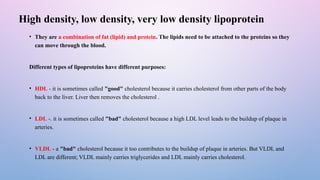 High density, low density, very low density lipoprotein
• They are a combination of fat (lipid) and protein. The lipids need to be attached to the proteins so they
can move through the blood.
Different types of lipoproteins have different purposes:
• HDL - it is sometimes called "good" cholesterol because it carries cholesterol from other parts of the body
back to the liver. Liver then removes the cholesterol .
• LDL -. it is sometimes called "bad" cholesterol because a high LDL level leads to the buildup of plaque in
arteries.
• VLDL - a "bad" cholesterol because it too contributes to the buildup of plaque in arteries. But VLDL and
LDL are different; VLDL mainly carries triglycerides and LDL mainly carries cholesterol.
 