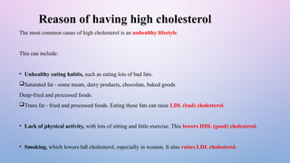 Reason of having high cholesterol
The most common cause of high cholesterol is an unhealthy lifestyle.
This can include:
• Unhealthy eating habits, such as eating lots of bad fats.
Saturated fat - some meats, dairy products, chocolate, baked goods
Deep-fried and processed foods.
Trans fat - fried and processed foods. Eating these fats can raise LDL (bad) cholesterol.
• Lack of physical activity, with lots of sitting and little exercise. This lowers HDL (good) cholesterol.
• Smoking, which lowers hdl cholesterol, especially in women. It also raises LDL cholesterol.
 