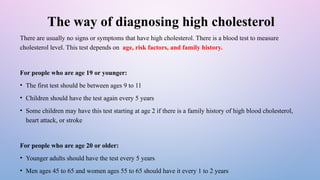 The way of diagnosing high cholesterol
There are usually no signs or symptoms that have high cholesterol. There is a blood test to measure
cholesterol level. This test depends on age, risk factors, and family history.
For people who are age 19 or younger:
• The first test should be between ages 9 to 11
• Children should have the test again every 5 years
• Some children may have this test starting at age 2 if there is a family history of high blood cholesterol,
heart attack, or stroke
For people who are age 20 or older:
• Younger adults should have the test every 5 years
• Men ages 45 to 65 and women ages 55 to 65 should have it every 1 to 2 years
 