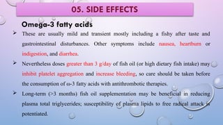 Omega-3 fatty acids
 These are usually mild and transient mostly including a fishy after taste and
gastrointestinal disturbances. Other symptoms include nausea, heartburn or
indigestion, and diarrhea.
 Nevertheless doses greater than 3 g/day of fish oil (or high dietary fish intake) may
inhibit platelet aggregation and increase bleeding, so care should be taken before
the consumption of ω-3 fatty acids with antithrombotic therapies.
 Long-term (>3 months) fish oil supplementation may be beneficial in reducing
plasma total triglycerides; susceptibility of plasma lipids to free radical attack is
potentiated.
05. SIDE EFFECTS
 