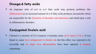 Omega-6 fatty acids
 An improper ratio of ω-6 to ω-3 fatty acids may promote problems like
inflammation as an increased amount of ω-6 fatty acids produces eicosanoids which
are responsible for the formation of thrombus and atheromas and which play a role
in inflammatory disorders
Conjugated linoleic acid
 Clarinol is a mixture of CLA isomers; it includes some cis-9, trans-11 CLA. It was
found to cause liver enlargement in female rats but this effect was reported to be
reversible and no major liver abnormalities have been reported in humans
consuming.
 
