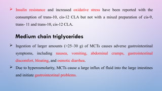  Insulin resistance and increased oxidative stress have been reported with the
consumption of trans-10, cis-12 CLA but not with a mixed preparation of cis-9,
trans- 11 and trans-10, cis-12 CLA.
Medium chain triglycerides
 Ingestion of larger amounts (>25–30 g) of MCTs causes adverse gastrointestinal
symptoms, including nausea, vomiting, abdominal cramps, gastrointestinal
discomfort, bloating, and osmotic diarrhea.
 Due to hyperosmolarity, MCTs cause a large influx of fluid into the large intestines
and initiate gastrointestinal problems.
 