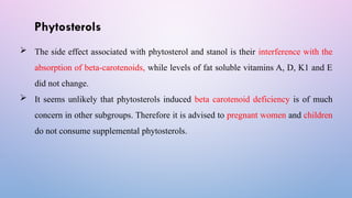Phytosterols
 The side effect associated with phytosterol and stanol is their interference with the
absorption of beta-carotenoids, while levels of fat soluble vitamins A, D, K1 and E
did not change.
 It seems unlikely that phytosterols induced beta carotenoid deficiency is of much
concern in other subgroups. Therefore it is advised to pregnant women and children
do not consume supplemental phytosterols.
 