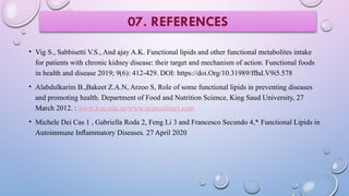 • Vig S., Sabbisetti V.S., And ajay A.K. Functional lipids and other functional metabolites intake
for patients with chronic kidney disease: their target and mechanism of action. Functional foods
in health and disease 2019; 9(6): 412-429. DOI: https://doi.Org/10.31989/ffhd.V9i5.578
• Alabdulkarim B.,Bakeet Z.A.N, Arzoo S, Role of some functional lipids in preventing diseases
and promoting health. Department of Food and Nutrition Science, King Saud University, 27
March 2012. : www.ksu.edu.sa/www.scincedirect.com
• Michele Dei Cas 1 , Gabriella Roda 2, Feng Li 3 and Francesco Secundo 4,* Functional Lipids in
Autoimmune Inﬂammatory Diseases. 27 April 2020
07. REFERENCES
 