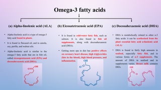 Omega-3 fatty acids
(c) Docosahexaenoic acid (DHA)
(b) Eicosatetraenoic acid (EPA)
(a) Alpha-linolenic acid (ALA)
• Alpha-linolenic acid is a type of omega-3
fatty acid found in plants.
• It is found in flaxseed oil, and in canola,
soy, perilla, and walnut oils.
• Alpha-linolenic acid is similar to the
omega-3 fatty acids that are in fish oil,
called eicosapentaenoic acid (EPA) and
docosahexaenoic acid (DHA).
• It is found in cold-water fatty fish, such as
salmon. It is also found in fish oil
supplements, along with docosahexaenoic
acid (DHA).
• Getting more epa in diet has positive effects
on coronary heart disease, high triglycerides
(fats in the blood), high blood pressure, and
inflammation.
• DHA is metabolically related to other n-3
fatty acids: it can be synthesised from the
plant essential fatty acid α-linolenic acid
(ALA)
• DHA is found in fairly high amounts in
seafood, especially fatty fish, and in
various forms of n-3 supplements. The
amount of DHA in seafood and in
supplements varies. Breast milk contains
DHA.
 