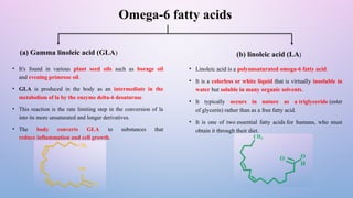 Omega-6 fatty acids
(a) Gamma linoleic acid (GLA) (b) linoleic acid (LA)
• It's found in various plant seed oils such as borage oil
and evening primrose oil.
• GLA is produced in the body as an intermediate in the
metabolism of la by the enzyme delta-6 desaturase.
• This reaction is the rate limiting step in the conversion of la
into its more unsaturated and longer derivatives.
• The body converts GLA to substances that
reduce inflammation and cell growth.
• Linoleic acid is a polyunsaturated omega-6 fatty acid.
• It is a colorless or white liquid that is virtually insoluble in
water but soluble in many organic solvents.
• It typically occurs in nature as a triglyceride (ester
of glycerin) rather than as a free fatty acid.
• It is one of two essential fatty acids for humans, who must
obtain it through their diet.
 