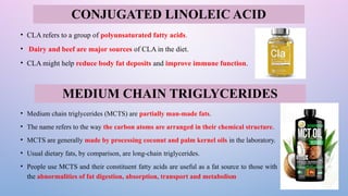 • CLA refers to a group of polyunsaturated fatty acids.
• Dairy and beef are major sources of CLA in the diet.
• CLA might help reduce body fat deposits and improve immune function.
• Medium chain triglycerides (MCTS) are partially man-made fats.
• The name refers to the way the carbon atoms are arranged in their chemical structure.
• MCTS are generally made by processing coconut and palm kernel oils in the laboratory.
• Usual dietary fats, by comparison, are long-chain triglycerides.
• People use MCTS and their constituent fatty acids are useful as a fat source to those with
the abnormalities of fat digestion, absorption, transport and metabolism
CONJUGATED LINOLEIC ACID
MEDIUM CHAIN TRIGLYCERIDES
 