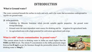 What is with” nitrate contamination in ground water”
“The current nitrate levels in drinking water in Jaffna are much higher than the
WHO and SLS levels. The nitrate-N concentration in the Jaffna peninsula ranges
from o.1 to 45 mg/L as per the literature though the permissible nitrate-N level in
drinking water is 10mg/L. “
2
INTRODUCTION
What is Ground water?
The water contained beneath the surface in rocks and soils, and is the water that accumulates underground in
aquifer are ground water.
❑ Jaffna peninsula,
• Underlain by Miocene limestone which provide suitable aquifer properties for ground water
storage/discharge.
• Ground water the most dependent water source for drinking and for irrigation for agricultural lands.
• An agricultural area with a high potential for cultivation agricultural cash crops
 