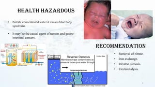 • Removal of nitrate.
• Iron exchange.
• Reverse osmosis.
• Electrodialysis.
4
Health Hazardous
• Nitrate concentrated water it causes blue baby
syndrome.
• It may be the causal agent of tumors and gastro-
intestinal cancers.
Recommendation
 