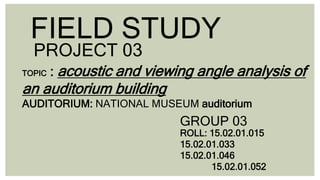 FIELD STUDY
PROJECT 03
GROUP 03
TOPIC : acoustic and viewing angle analysis of
an auditorium building
AUDITORIUM: NATIONAL MUSEUM auditorium
ROLL: 15.02.01.015
15.02.01.033
15.02.01.046
15.02.01.052
 