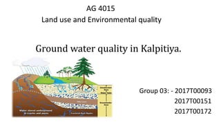 AG 4015
Land use and Environmental quality
Ground water quality in Kalpitiya.
Group 03: - 2017T00093
2017T00151
2017T00172
 