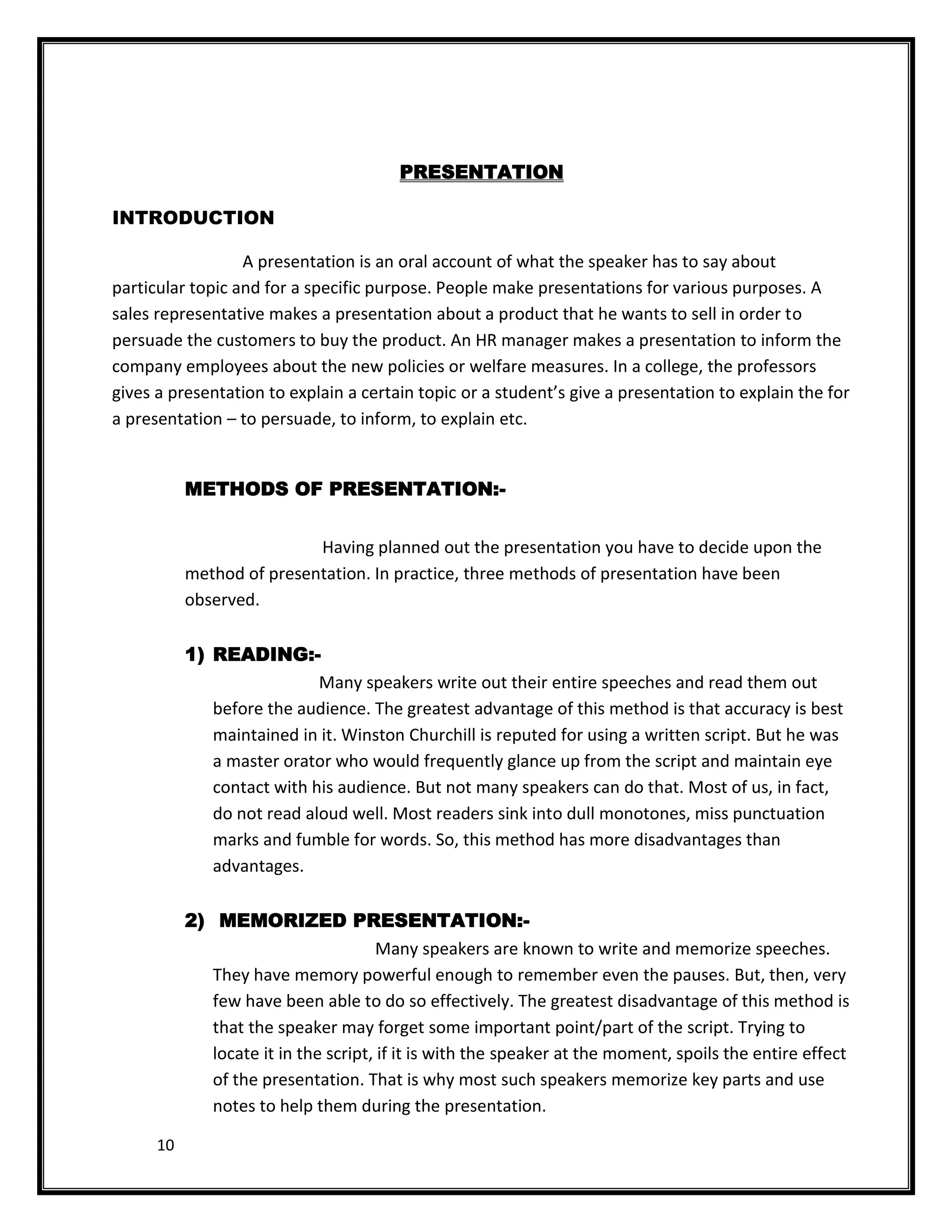 PRESENTATION

INTRODUCTION

                  A presentation is an oral account of what the speaker has to say about
particular topic and for a specific purpose. People make presentations for various purposes. A
sales representative makes a presentation about a product that he wants to sell in order to
persuade the customers to buy the product. An HR manager makes a presentation to inform the
company employees about the new policies or welfare measures. In a college, the professors
gives a presentation to explain a certain topic or a student’s give a presentation to explain the for
a presentation – to persuade, to inform, to explain etc.


           METHODS OF PRESENTATION:-


                           Having planned out the presentation you have to decide upon the
           method of presentation. In practice, three methods of presentation have been
           observed.

           1) READING:-
                            Many speakers write out their entire speeches and read them out
              before the audience. The greatest advantage of this method is that accuracy is best
              maintained in it. Winston Churchill is reputed for using a written script. But he was
              a master orator who would frequently glance up from the script and maintain eye
              contact with his audience. But not many speakers can do that. Most of us, in fact,
              do not read aloud well. Most readers sink into dull monotones, miss punctuation
              marks and fumble for words. So, this method has more disadvantages than
              advantages.

           2) MEMORIZED PRESENTATION:-
                                       Many speakers are known to write and memorize speeches.
              They have memory powerful enough to remember even the pauses. But, then, very
              few have been able to do so effectively. The greatest disadvantage of this method is
              that the speaker may forget some important point/part of the script. Trying to
              locate it in the script, if it is with the speaker at the moment, spoils the entire effect
              of the presentation. That is why most such speakers memorize key parts and use
              notes to help them during the presentation.

      10
 