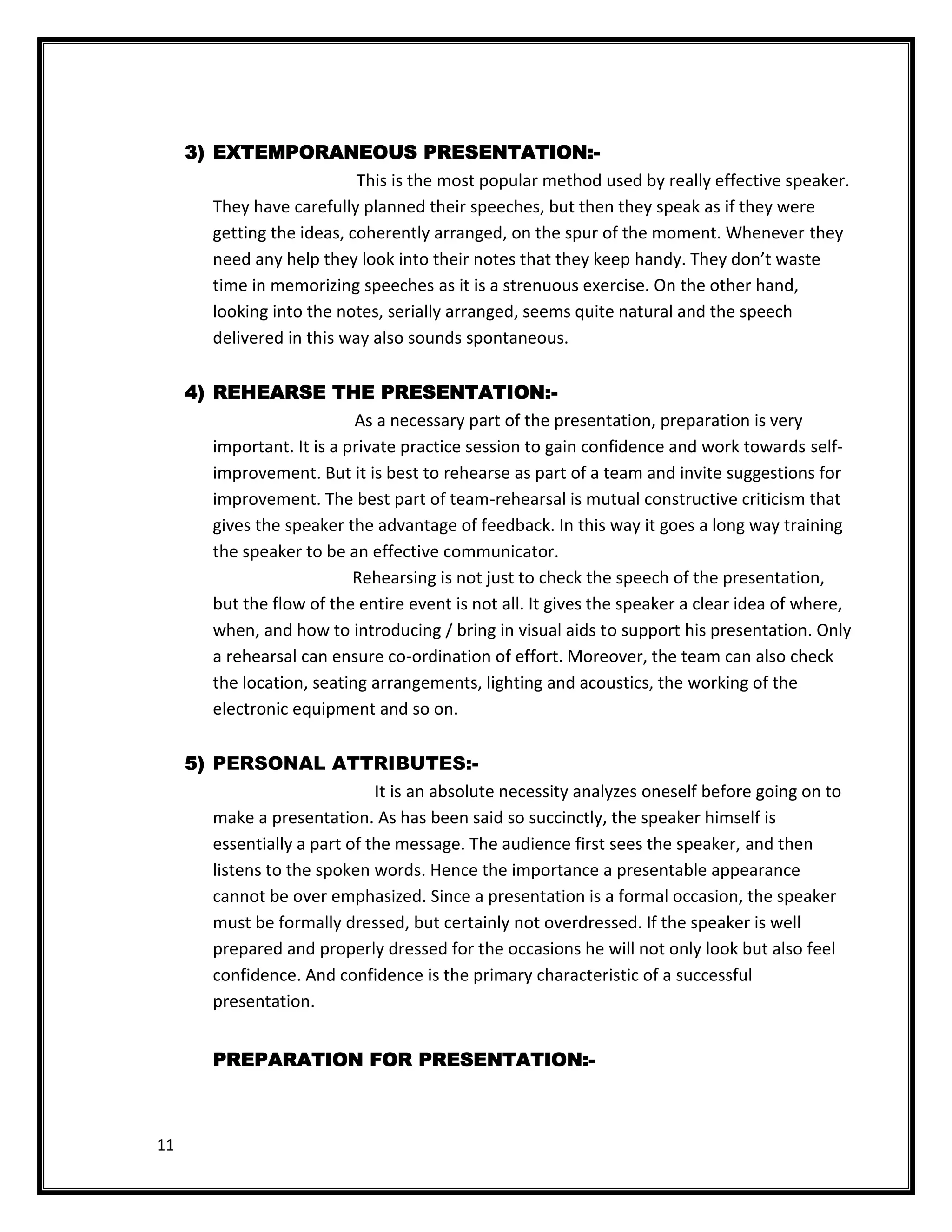 3) EXTEMPORANEOUS PRESENTATION:-
                            This is the most popular method used by really effective speaker.
        They have carefully planned their speeches, but then they speak as if they were
        getting the ideas, coherently arranged, on the spur of the moment. Whenever they
        need any help they look into their notes that they keep handy. They don’t waste
        time in memorizing speeches as it is a strenuous exercise. On the other hand,
        looking into the notes, serially arranged, seems quite natural and the speech
        delivered in this way also sounds spontaneous.

     4) REHEARSE THE PRESENTATION:-
                            As a necessary part of the presentation, preparation is very
        important. It is a private practice session to gain confidence and work towards self-
        improvement. But it is best to rehearse as part of a team and invite suggestions for
        improvement. The best part of team-rehearsal is mutual constructive criticism that
        gives the speaker the advantage of feedback. In this way it goes a long way training
        the speaker to be an effective communicator.
                            Rehearsing is not just to check the speech of the presentation,
        but the flow of the entire event is not all. It gives the speaker a clear idea of where,
        when, and how to introducing / bring in visual aids to support his presentation. Only
        a rehearsal can ensure co-ordination of effort. Moreover, the team can also check
        the location, seating arrangements, lighting and acoustics, the working of the
        electronic equipment and so on.

     5) PERSONAL ATTRIBUTES:-
                               It is an absolute necessity analyzes oneself before going on to
        make a presentation. As has been said so succinctly, the speaker himself is
        essentially a part of the message. The audience first sees the speaker, and then
        listens to the spoken words. Hence the importance a presentable appearance
        cannot be over emphasized. Since a presentation is a formal occasion, the speaker
        must be formally dressed, but certainly not overdressed. If the speaker is well
        prepared and properly dressed for the occasions he will not only look but also feel
        confidence. And confidence is the primary characteristic of a successful
        presentation.


        PREPARATION FOR PRESENTATION:-



11
 