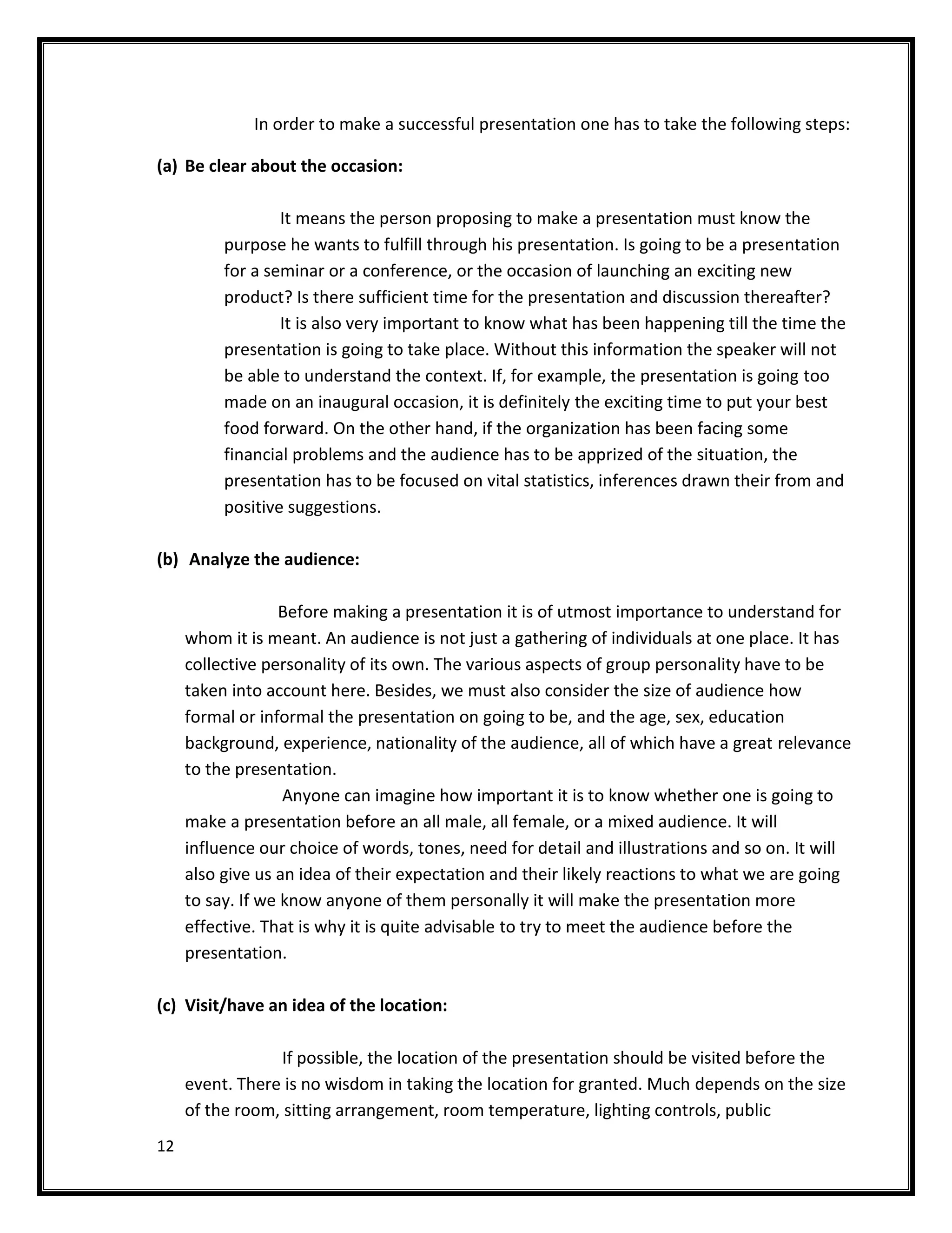 In order to make a successful presentation one has to take the following steps:

(a) Be clear about the occasion:

                  It means the person proposing to make a presentation must know the
          purpose he wants to fulfill through his presentation. Is going to be a presentation
          for a seminar or a conference, or the occasion of launching an exciting new
          product? Is there sufficient time for the presentation and discussion thereafter?
                  It is also very important to know what has been happening till the time the
          presentation is going to take place. Without this information the speaker will not
          be able to understand the context. If, for example, the presentation is going too
          made on an inaugural occasion, it is definitely the exciting time to put your best
          food forward. On the other hand, if the organization has been facing some
          financial problems and the audience has to be apprized of the situation, the
          presentation has to be focused on vital statistics, inferences drawn their from and
          positive suggestions.

(b) Analyze the audience:

                  Before making a presentation it is of utmost importance to understand for
     whom it is meant. An audience is not just a gathering of individuals at one place. It has
     collective personality of its own. The various aspects of group personality have to be
     taken into account here. Besides, we must also consider the size of audience how
     formal or informal the presentation on going to be, and the age, sex, education
     background, experience, nationality of the audience, all of which have a great relevance
     to the presentation.
                   Anyone can imagine how important it is to know whether one is going to
     make a presentation before an all male, all female, or a mixed audience. It will
     influence our choice of words, tones, need for detail and illustrations and so on. It will
     also give us an idea of their expectation and their likely reactions to what we are going
     to say. If we know anyone of them personally it will make the presentation more
     effective. That is why it is quite advisable to try to meet the audience before the
     presentation.

(c) Visit/have an idea of the location:

                  If possible, the location of the presentation should be visited before the
     event. There is no wisdom in taking the location for granted. Much depends on the size
     of the room, sitting arrangement, room temperature, lighting controls, public
12
 