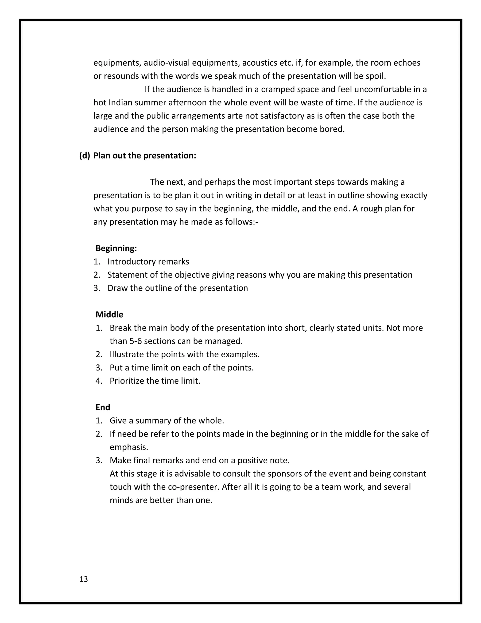 equipments, audio-visual equipments, acoustics etc. if, for example, the room echoes
     or resounds with the words we speak much of the presentation will be spoil.
                  If the audience is handled in a cramped space and feel uncomfortable in a
     hot Indian summer afternoon the whole event will be waste of time. If the audience is
     large and the public arrangements arte not satisfactory as is often the case both the
     audience and the person making the presentation become bored.

(d) Plan out the presentation:

                    The next, and perhaps the most important steps towards making a
     presentation is to be plan it out in writing in detail or at least in outline showing exactly
     what you purpose to say in the beginning, the middle, and the end. A rough plan for
     any presentation may he made as follows:-

     Beginning:
     1. Introductory remarks
     2. Statement of the objective giving reasons why you are making this presentation
     3. Draw the outline of the presentation

     Middle
     1. Break the main body of the presentation into short, clearly stated units. Not more
        than 5-6 sections can be managed.
     2. Illustrate the points with the examples.
     3. Put a time limit on each of the points.
     4. Prioritize the time limit.

     End
     1. Give a summary of the whole.
     2. If need be refer to the points made in the beginning or in the middle for the sake of
        emphasis.
     3. Make final remarks and end on a positive note.
        At this stage it is advisable to consult the sponsors of the event and being constant
        touch with the co-presenter. After all it is going to be a team work, and several
        minds are better than one.




13
 