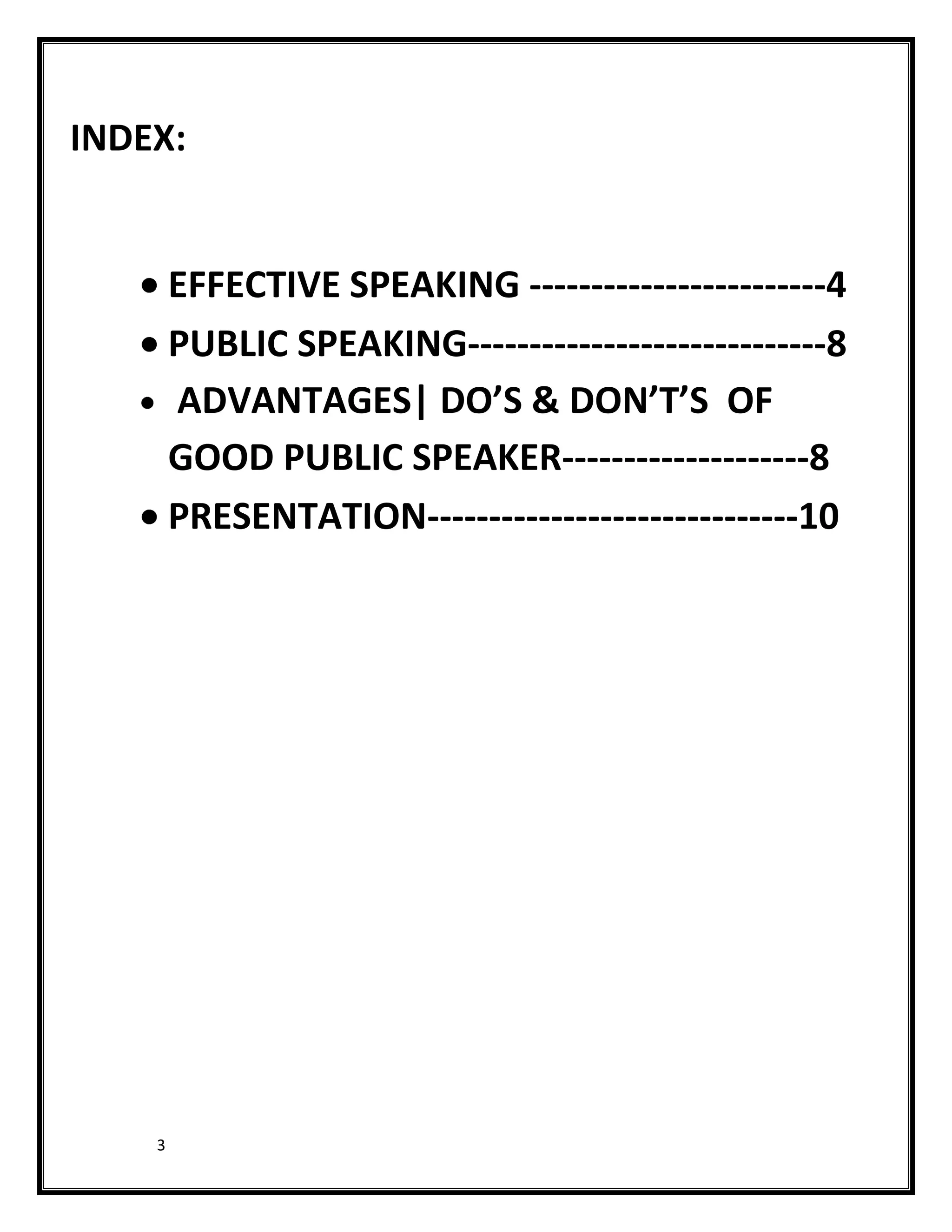 INDEX:


        EFFECTIVE SPEAKING ------------------------4
        PUBLIC SPEAKING-----------------------------8
        ADVANTAGES| DO’S & DON’T’S OF
        GOOD PUBLIC SPEAKER--------------------8
        PRESENTATION------------------------------10




    3
 
