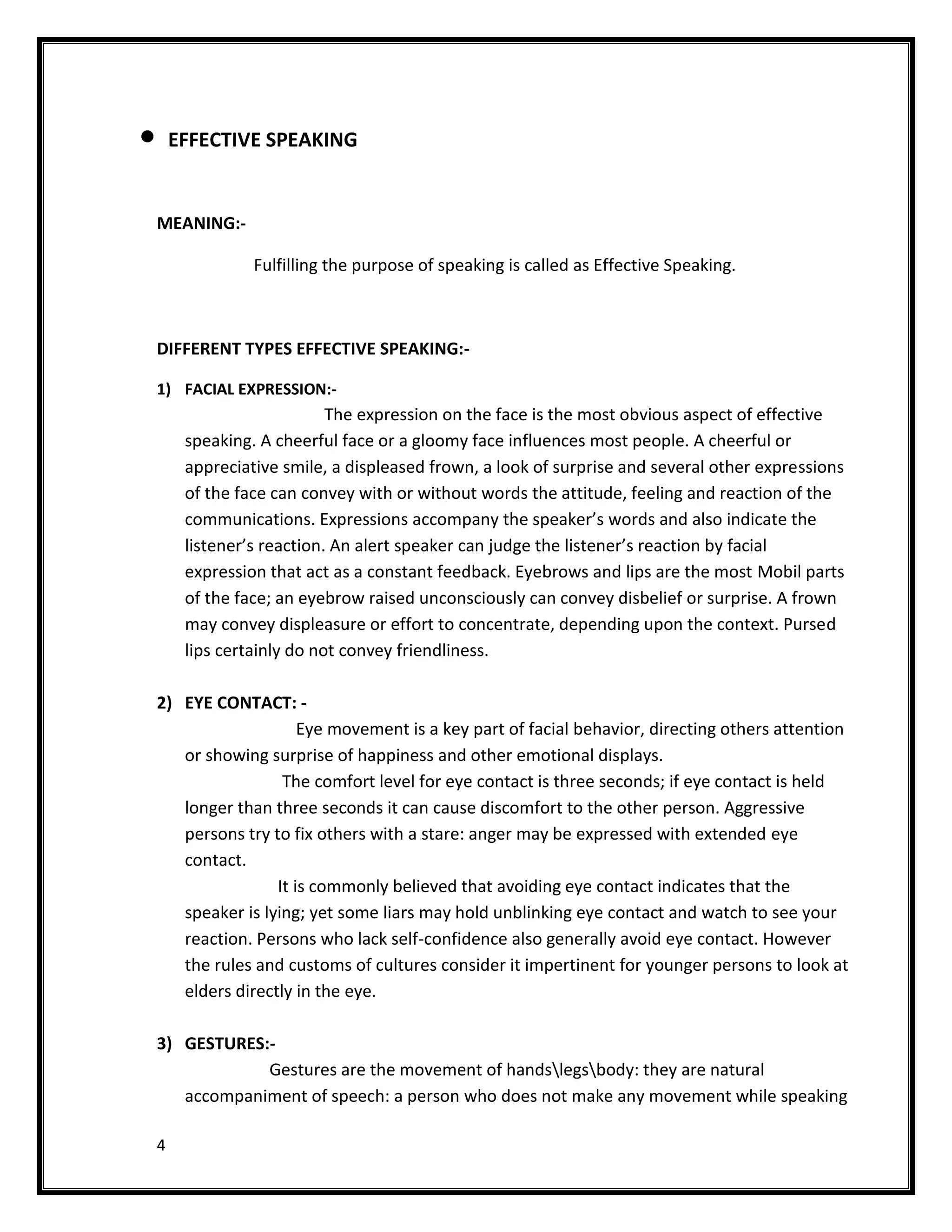 EFFECTIVE SPEAKING


MEANING:-

              Fulfilling the purpose of speaking is called as Effective Speaking.



DIFFERENT TYPES EFFECTIVE SPEAKING:-

1) FACIAL EXPRESSION:-
                         The expression on the face is the most obvious aspect of effective
     speaking. A cheerful face or a gloomy face influences most people. A cheerful or
     appreciative smile, a displeased frown, a look of surprise and several other expressions
     of the face can convey with or without words the attitude, feeling and reaction of the
     communications. Expressions accompany the speaker’s words and also indicate the
     listener’s reaction. An alert speaker can judge the listener’s reaction by facial
     expression that act as a constant feedback. Eyebrows and lips are the most Mobil parts
     of the face; an eyebrow raised unconsciously can convey disbelief or surprise. A frown
     may convey displeasure or effort to concentrate, depending upon the context. Pursed
     lips certainly do not convey friendliness.

2) EYE CONTACT: -
                    Eye movement is a key part of facial behavior, directing others attention
   or showing surprise of happiness and other emotional displays.
                 The comfort level for eye contact is three seconds; if eye contact is held
   longer than three seconds it can cause discomfort to the other person. Aggressive
   persons try to fix others with a stare: anger may be expressed with extended eye
   contact.
                It is commonly believed that avoiding eye contact indicates that the
   speaker is lying; yet some liars may hold unblinking eye contact and watch to see your
   reaction. Persons who lack self-confidence also generally avoid eye contact. However
   the rules and customs of cultures consider it impertinent for younger persons to look at
   elders directly in the eye.

3) GESTURES:-
            Gestures are the movement of handslegsbody: they are natural
   accompaniment of speech: a person who does not make any movement while speaking

4
 