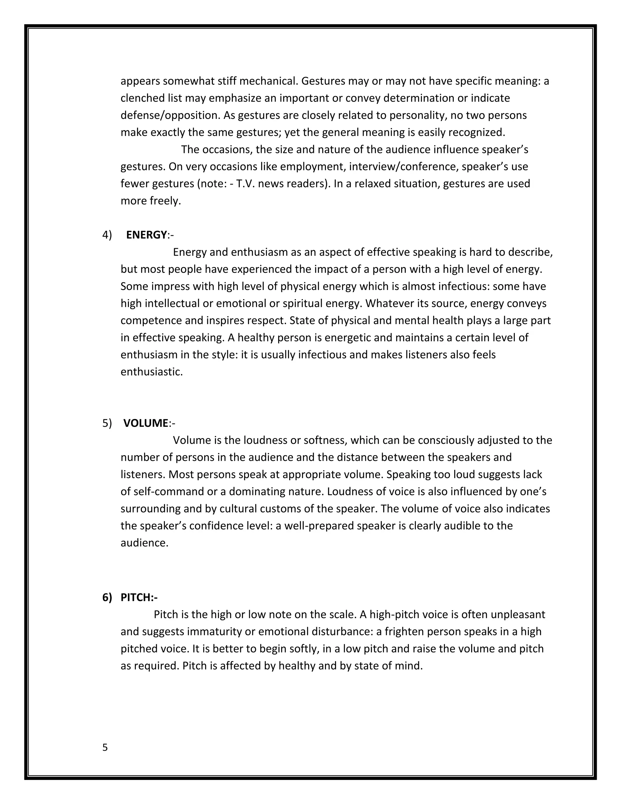 appears somewhat stiff mechanical. Gestures may or may not have specific meaning: a
     clenched list may emphasize an important or convey determination or indicate
     defense/opposition. As gestures are closely related to personality, no two persons
     make exactly the same gestures; yet the general meaning is easily recognized.
                  The occasions, the size and nature of the audience influence speaker’s
     gestures. On very occasions like employment, interview/conference, speaker’s use
     fewer gestures (note: - T.V. news readers). In a relaxed situation, gestures are used
     more freely.

4)    ENERGY:-
                 Energy and enthusiasm as an aspect of effective speaking is hard to describe,
     but most people have experienced the impact of a person with a high level of energy.
     Some impress with high level of physical energy which is almost infectious: some have
     high intellectual or emotional or spiritual energy. Whatever its source, energy conveys
     competence and inspires respect. State of physical and mental health plays a large part
     in effective speaking. A healthy person is energetic and maintains a certain level of
     enthusiasm in the style: it is usually infectious and makes listeners also feels
     enthusiastic.



5) VOLUME:-
              Volume is the loudness or softness, which can be consciously adjusted to the
   number of persons in the audience and the distance between the speakers and
   listeners. Most persons speak at appropriate volume. Speaking too loud suggests lack
   of self-command or a dominating nature. Loudness of voice is also influenced by one’s
   surrounding and by cultural customs of the speaker. The volume of voice also indicates
   the speaker’s confidence level: a well-prepared speaker is clearly audible to the
   audience.



6) PITCH:-
         Pitch is the high or low note on the scale. A high-pitch voice is often unpleasant
   and suggests immaturity or emotional disturbance: a frighten person speaks in a high
   pitched voice. It is better to begin softly, in a low pitch and raise the volume and pitch
   as required. Pitch is affected by healthy and by state of mind.




5
 