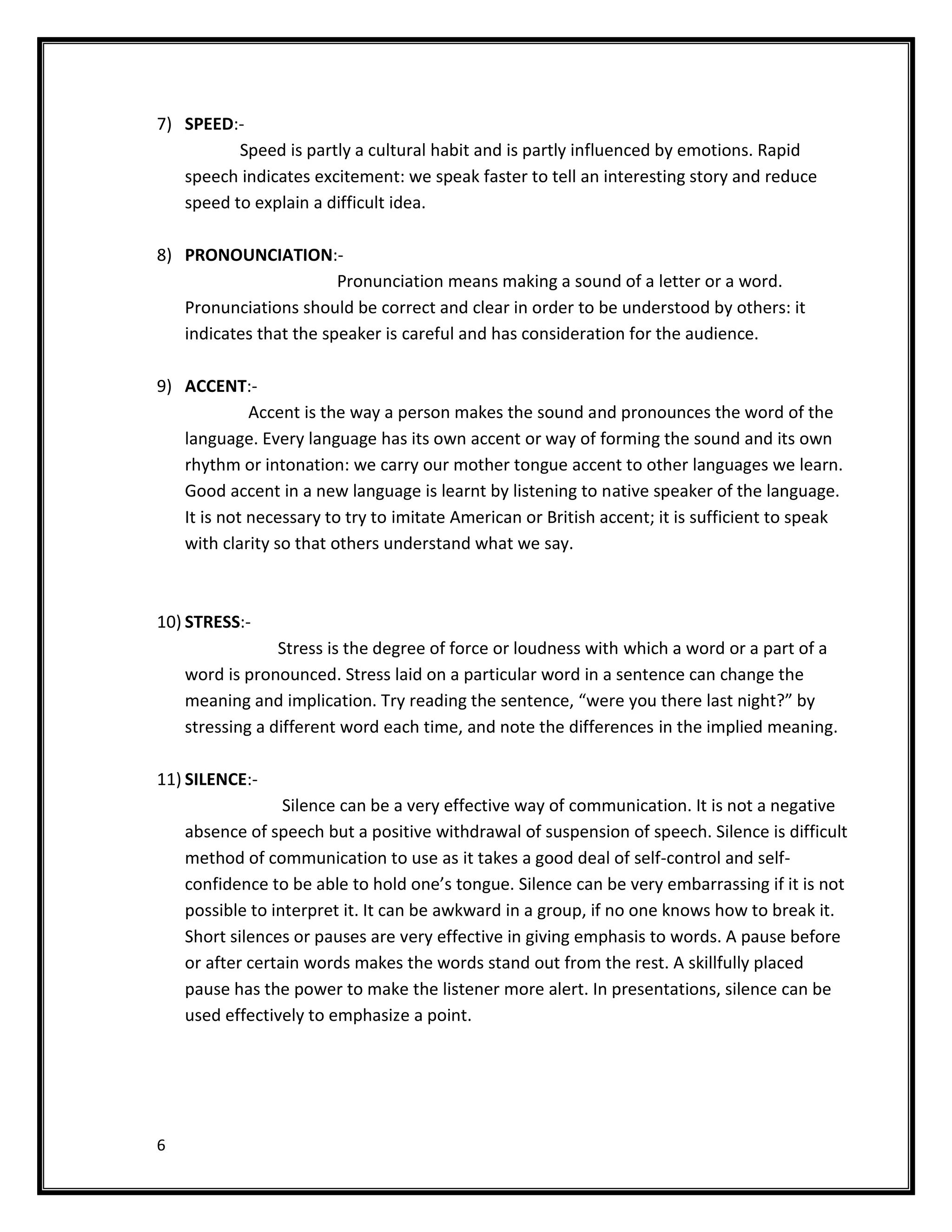 7) SPEED:-
          Speed is partly a cultural habit and is partly influenced by emotions. Rapid
   speech indicates excitement: we speak faster to tell an interesting story and reduce
   speed to explain a difficult idea.

8) PRONOUNCIATION:-
                        Pronunciation means making a sound of a letter or a word.
   Pronunciations should be correct and clear in order to be understood by others: it
   indicates that the speaker is careful and has consideration for the audience.

9) ACCENT:-
             Accent is the way a person makes the sound and pronounces the word of the
   language. Every language has its own accent or way of forming the sound and its own
   rhythm or intonation: we carry our mother tongue accent to other languages we learn.
   Good accent in a new language is learnt by listening to native speaker of the language.
   It is not necessary to try to imitate American or British accent; it is sufficient to speak
   with clarity so that others understand what we say.



10) STRESS:-
                 Stress is the degree of force or loudness with which a word or a part of a
    word is pronounced. Stress laid on a particular word in a sentence can change the
    meaning and implication. Try reading the sentence, “were you there last night?” by
    stressing a different word each time, and note the differences in the implied meaning.

11) SILENCE:-
                  Silence can be a very effective way of communication. It is not a negative
    absence of speech but a positive withdrawal of suspension of speech. Silence is difficult
    method of communication to use as it takes a good deal of self-control and self-
    confidence to be able to hold one’s tongue. Silence can be very embarrassing if it is not
    possible to interpret it. It can be awkward in a group, if no one knows how to break it.
    Short silences or pauses are very effective in giving emphasis to words. A pause before
    or after certain words makes the words stand out from the rest. A skillfully placed
    pause has the power to make the listener more alert. In presentations, silence can be
    used effectively to emphasize a point.




6
 