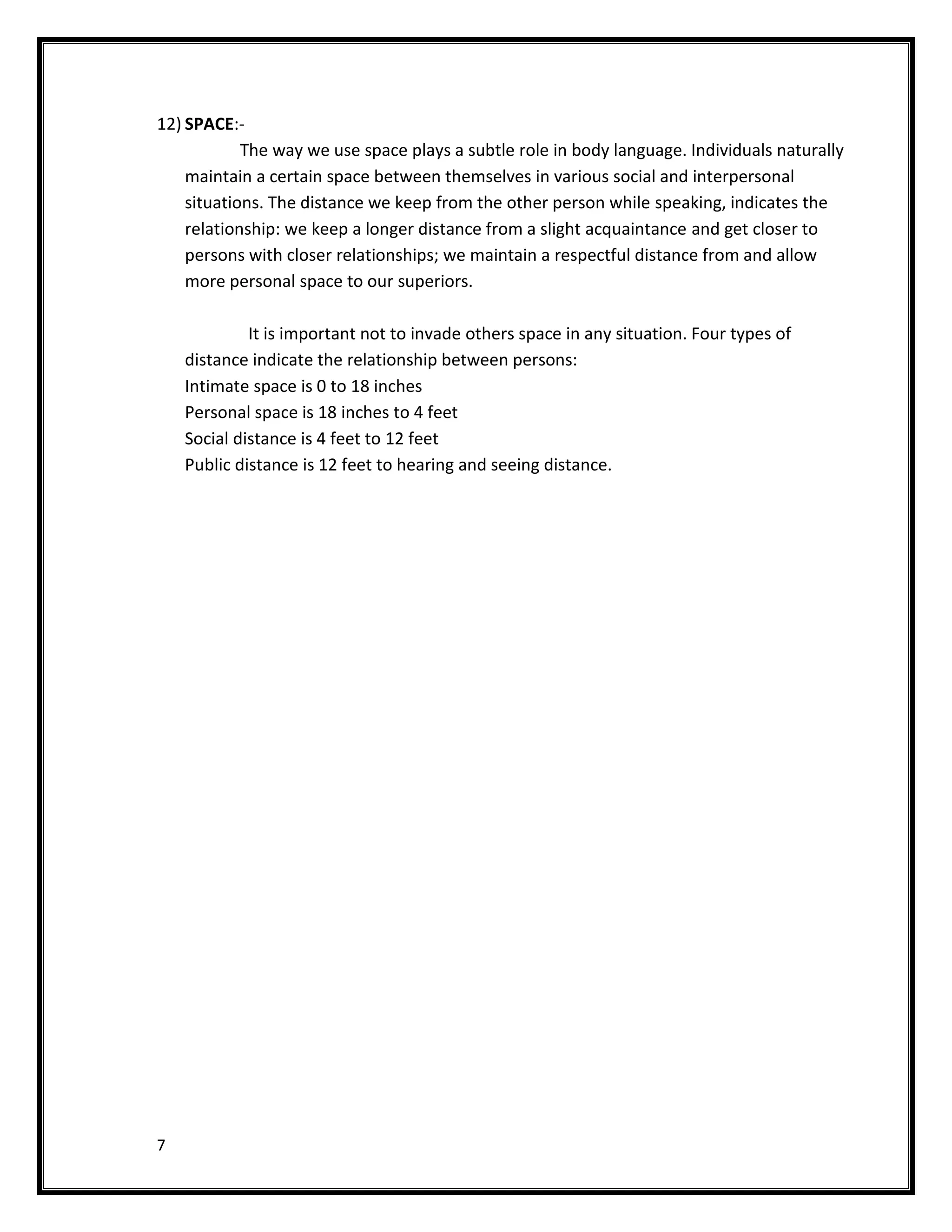 12) SPACE:-
            The way we use space plays a subtle role in body language. Individuals naturally
    maintain a certain space between themselves in various social and interpersonal
    situations. The distance we keep from the other person while speaking, indicates the
    relationship: we keep a longer distance from a slight acquaintance and get closer to
    persons with closer relationships; we maintain a respectful distance from and allow
    more personal space to our superiors.

             It is important not to invade others space in any situation. Four types of
    distance indicate the relationship between persons:
    Intimate space is 0 to 18 inches
    Personal space is 18 inches to 4 feet
    Social distance is 4 feet to 12 feet
    Public distance is 12 feet to hearing and seeing distance.




7
 