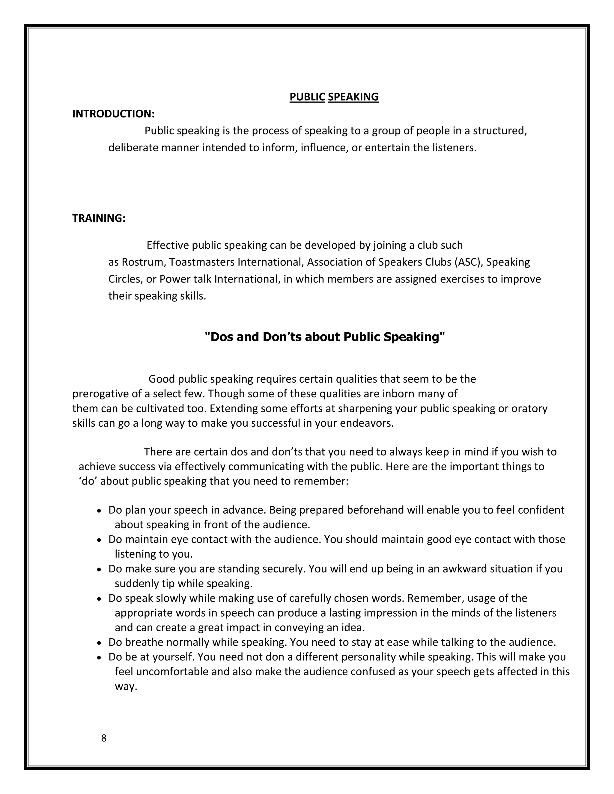 PUBLIC SPEAKING
INTRODUCTION:
             Public speaking is the process of speaking to a group of people in a structured,
      deliberate manner intended to inform, influence, or entertain the listeners.




TRAINING:

                  Effective public speaking can be developed by joining a club such
         as Rostrum, Toastmasters International, Association of Speakers Clubs (ASC), Speaking
         Circles, or Power talk International, in which members are assigned exercises to improve
         their speaking skills.


                            "Dos and Don’ts about Public Speaking"


                  Good public speaking requires certain qualities that seem to be the
prerogative of a select few. Though some of these qualities are inborn many of
them can be cultivated too. Extending some efforts at sharpening your public speaking or oratory
skills can go a long way to make you successful in your endeavors.

              There are certain dos and don’ts that you need to always keep in mind if you wish to
 achieve success via effectively communicating with the public. Here are the important things to
 ‘do’ about public speaking that you need to remember:

         Do plan your speech in advance. Being prepared beforehand will enable you to feel confident
          about speaking in front of the audience.
         Do maintain eye contact with the audience. You should maintain good eye contact with those
          listening to you.
         Do make sure you are standing securely. You will end up being in an awkward situation if you
          suddenly tip while speaking.
         Do speak slowly while making use of carefully chosen words. Remember, usage of the
          appropriate words in speech can produce a lasting impression in the minds of the listeners
          and can create a great impact in conveying an idea.
         Do breathe normally while speaking. You need to stay at ease while talking to the audience.
         Do be at yourself. You need not don a different personality while speaking. This will make you
          feel uncomfortable and also make the audience confused as your speech gets affected in this
          way.



     8
 
