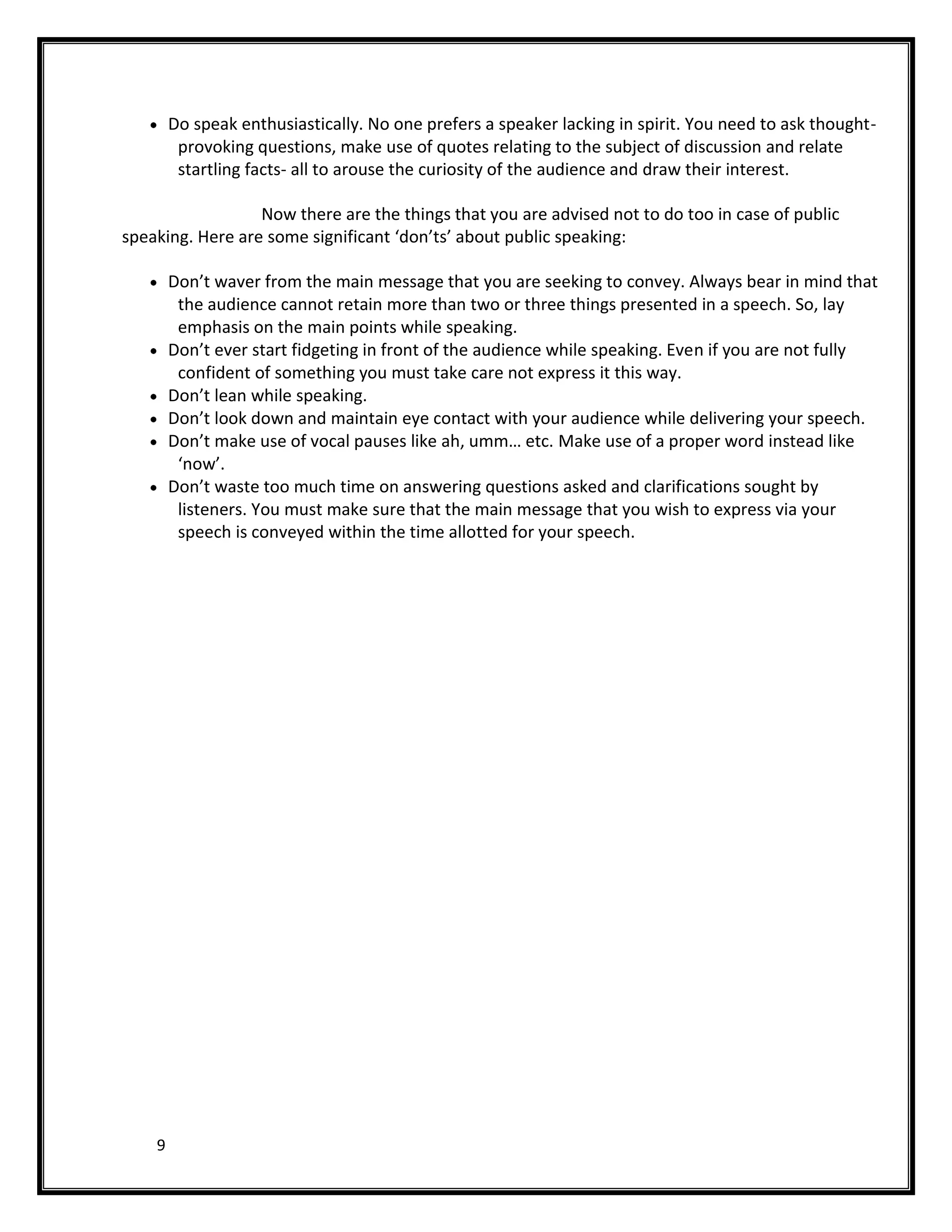 Do speak enthusiastically. No one prefers a speaker lacking in spirit. You need to ask thought-
         provoking questions, make use of quotes relating to the subject of discussion and relate
         startling facts- all to arouse the curiosity of the audience and draw their interest.

                  Now there are the things that you are advised not to do too in case of public
speaking. Here are some significant ‘don’ts’ about public speaking:

        Don’t waver from the main message that you are seeking to convey. Always bear in mind that
         the audience cannot retain more than two or three things presented in a speech. So, lay
         emphasis on the main points while speaking.
        Don’t ever start fidgeting in front of the audience while speaking. Even if you are not fully
         confident of something you must take care not express it this way.
        Don’t lean while speaking.
        Don’t look down and maintain eye contact with your audience while delivering your speech.
        Don’t make use of vocal pauses like ah, umm… etc. Make use of a proper word instead like
         ‘now’.
        Don’t waste too much time on answering questions asked and clarifications sought by
         listeners. You must make sure that the main message that you wish to express via your
         speech is conveyed within the time allotted for your speech.




    9
 
