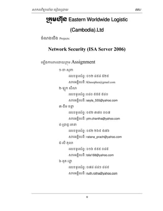 ǒកលវទិយល័យ េបៀល្របយ BBU 
្រកុមហនុ៊ Eastern Worldwide Logistic 
(Cambodia).Ltd 
1 
ចំណងេជើង Projects: 
Network Security (ISA Server 2006) 
េឡើងករពរេƽយ្រកុម Assignment ១-ខ សុភ 
-េលខទូរស័ពទ: ០១២ ៨៩៨ ៥២៩ 
-ǒរអគិគសនី: Khasophea@gmail.com 
២-ឡុក សីǎ 
-េលខទូរស័ពទ: ០៨០ ៥៥៥ ៥៨០ 
-ǒរអគិគសនី: seyla_555@yahoo.com 
៣-ជឹម ចនថ 
-េលខទូរស័ពទ: ០៩២ ៣៧០ ០០៧ 
-ǒរអគិគសនី: yim.chantha@yahoo.com 
៤-្របជញ រតន 
-េលខទូរស័ពទ: ០៩២ ២៦៩ ៩៧៦ 
-ǒរអគិគសនី: ratana_prach@yahoo.com 
៥-លី តុǎ 
-េលខទូរស័ពទ: ០១៦ ៩៩៩ ០៨៥ 
-ǒរអគិគសនី: tola168@yahoo.com 
៦-នុត រƽ្ឋ 
-េលខទូរស័ពទ: ០៧៨ ៨៨១ ៤៨៩ 
-ǒរអគិគសនី: nuth.rotha@yahoo.com 
 