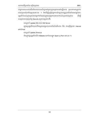 ǒកលវទិយល័យ េបៀល្របយ BBU 
បេចចកេទសរបស់េយើងមិនទន់បនសិកǜេន្រគប់្រជុងេ្រជយេនេឡើយេទ ្រសបǂមត្រមូវករ 
របស់្រកុមហុ៊នទំង្រសុងេនះេទ ។ ែតេដើមបី្របតិ្តបត្តករណ៏ឲយបនល្រ្អបេសើរទំងអស់គនេនះ 
បុគគលិករបស់្រកុម្រគប់ជន់ថន ក់ទំងអស់្រតូវអនុវត្តǂមេគលករណ៍ ដូចខងេ្រកម េដើមបី 
សេ្រមចបននូវ្របព័នធ Security ឲយបនល្អេនះគឺ៖ 
-ឧសǜហ៏ Update OS របស់ ISA Server 
-្រតូវឲយបុគគលិកយល់ដឹងឲយបនចបស់ǎស់ៃនដំេណើ រករ និង ករេ្របើ្របស់ Internet 
16 
and Email 
-ឧសǜហ៍ Update Antivirus 
-មិន្រតូវឲយបុគគលិកេបើក Website ǁែដលផុទក Spam ឬ Porn េនះេទ ៕ 
 