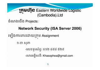 កកកកមមមមនននន EEEEaaaasssstttteeeerrrrnnnn WWWWoooorrrrllllddddwwwwiiiiddddeeee LLLLooooggggiiiissssttttiiiicccc 
((((CCCCaaaammmmbbbbooooddddiiiiaaaa))))....LLLLttttdddd 
ចងជង Projects: 
Network Security (ISA Server 2006) 
ងយកម Assignment 
! 
!-# $% 
-'ខទ*$+ព-: .!/ 010 2/1 
-34គ76$ន9: Khasophea@gmail.com 
 