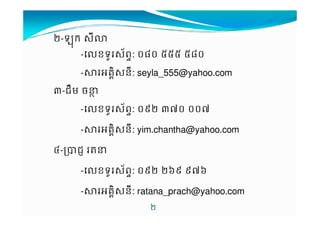 /-%ក $9I 
-'ខទ*$+ព-: .0. 222 20. 
-34គ76$ន9: seyla_555@yahoo.com 
A-ជBម ចCD 
-'ខទ*$+ព-: .1/ AH. ..H 
/ 
J-KជL MC 
--34គ76$ន9: yim.chantha@yahoo.com 
-'ខទ*$+ព-: .1/ /N1 1HN 
-34គ76$ន9: ratana_prach@yahoo.com 
 