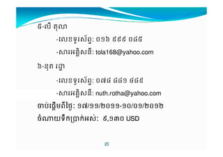 2-'9 M%I 
-'ខទ*$+ព-: .!N 111 .02 
-34គ76$ន9: tola168@yahoo.com 
N-ន%M O 
-'ខទ*$+ព-: .H0 00! J01 
A 
--34គ76$ន9: nuth.rotha@yahoo.com 
TបបបបVផផផផXមមXពពពព9Yថថថថ[[ !H/!!//.!!----!./.!//.!/ 
ចចចច^យយយយទទទទBកកកកKកកកកV4$VV 1,!A. UUUUSSSSDDDD 
 