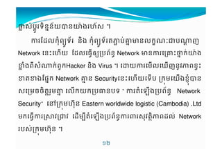 ±›$Vប*Xទ7នuន+យKន™šងˆ+$ † 
rs'ក%ពy*ទ+ ន7ង ក%ពy*ទ+MបVgucន'ក|Šប^X ញ 
Network ន€ˆយ rs'ធ‡˜y+បពvនNetwork cនg€‰uកV™šង 
#›ងព9$^VកƒពកHacker 7នង Virus † យម'ឃញន*jពខ‡€ 
#M#ងruuផក Network ghន Securityន€ˆយទប កមយLLងខ%Kន 
$មចច7MXƒមgu 'កយកប¡នបទ “ Mងបព+នv Network 
Security” }កមˆŒ%ន Eastern worldwide logistic (Cambodia) .Ltd 
មកធ‡¤3jŠj sម9Mងបព+នv$%jM7Dពs'VNetwork 
ប$V កមˆŒ%ន † 
!/ 
 