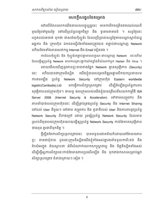 ǒកលវទិយល័យ េបៀល្របយ BBU 
េសចកីស្តេងបខៃនគេ្រមង 
េនេលើពិភពេǎកេយើងនេពលបចុចបបននេនះ មនកររកីចេ្រមើនឥតឈប់ឈរពី 
មួយៃថងេទមួយៃថង េទេលើ្របព័នធបេចចកវទិយ និង ទូរគមនគមន៍ ។ សព្វៃថងេនះ 
រហូតដល់េគចត់ ទុកថ ជសម័យកុំពយូទ័រ ែដលេ្របើ្របស់សព្វៃថងǂមបǁ្តǒថប័នរដ្ឋ 
អងគករ និង ្រកុមហុ៊ន ឯកជនេសើរទែតទំងអស់្រតូវបន តភជប់ជបǁ្តញ Network 
េហើយែថមទំងមនេសǏកមម Internet និង Email េទៀតផង ។ 
ករែដលកុំពយូទ័រ និង កុំពយូទ័រតភជ ប់គន មនលកខណៈជបǁ្តញ Network េនះេហើយ 
ែដលេធើ្វឲយ្របព័នធ Network មនករេ្រគះថនក់យ៉ងខ្លំងពីសំǁក់ពួក Hacker និង Virus ។ 
េƽយេមើលេឃើញនូវភពខ្វះខតខងែផនក Network គមនសុវតិថភព (Security) 
េនះ េហើយបនជ្រកុមនិសƞិត េយើងខុំញបនសេ្រមចចិត្តរមួគនេលើកយក្របធនបទ 
ករតមេឡើង ្របព័នធ Network Security េន្រកុមហ៊ុន Eastern worldwide 
logistic(Cambodia).Ltd មកេធើ្វករសិកǜ្រǒវ្រជវ េដើមបីតំេឡើង្របព័នធករពរ 
សុវតិថភពដល់្រកុមហុ៊ន។ ជលទធ ផល្រកុមរបស់េយើងខុំញបនេ្រជើសេរសើយកកមមវធិី ISA 
Server 2006 (Internet Security & Acceleration) េទǂមស្រមូវករ និង 
ភពចំបច់របស់្រកុមហ៊ុនេនះ េដើមបី្រគប់្រគង្របព័នធ Security និង Internet Sharing 
េទដល់ User នីមួយៗ េទǂម ត្រមូវករ និង តួនទីរបស់ User និងករពរនូវ្របព័នធ 
Network Security ពីខងេ្រក េƽយ រួមផƞំ្របព័នធ Network Security ែដលមន 
្រǒប់ពីមុនរបស់្រកុមហុ៊នេǒយេធើ្វឲយ្របព័នធ Network Security កន់ែតមនសុវតិថភព 
ជងមុន គួរជទីទុកចិត្ត ។ 
ថី្វតបិតែតករសិកǜ្រǒវ្រជវេនះ បនទទួលេជគជ័យក៏េƽយេនែតមនភព 
ខ្វះ ខតជពុំខន ដូចេនះ្រកុមនិសƞិតេយើងខុំញទំងអស់គនរងចំទទួលកររះិគន់ និង 
ែកលំអរកុនង ន័យǒថបន អំពីសំǁក់េǎកǒ្រǒ្តចរយ និង មិត្តនិសƞិតទំងអស់ 
េដើមបីេធើ្វឲយករសិកǜេនះកន់ែតមនភព្របេសើរេឡើង និង ទុកជឯកǒរស្រមប់អនក 
សិកǜ្រǒវ្រជវ ជំនន់េ្រកយៗ េទៀត ។ 
4 
 
