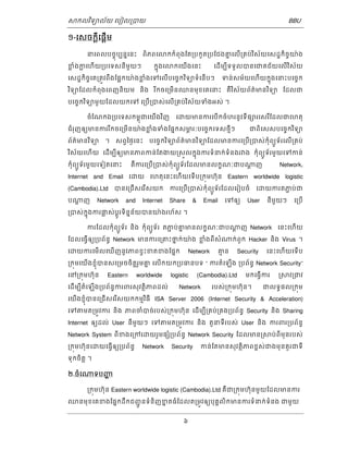 ǒកលវទិយល័យ េបៀល្របយ BBU 
6 
១-េសចកីេ្តផើម្ត 
នេពលបចុចបបននេនះ ពិភពេǎកកំពុងែត្របកួត្របែជងគនេលើ្រគប់វសិ័យេសដ្ឋកិចចយ៉ង 
ខ្លំងក្លេហើយ្របេទសនីមួយៗ កុនងេǎកេយើងេនះ េដើមបីទទួលបនេជគជ័យេលើវសិ័យ 
េសដ្ឋកិចចេគ្រតូវពឹងែផ្អកយ៉ងខ្លំងេទេលើបេចចកវទិយទំេនើបៗ ទន់សម័យេហើយកុនងេនះបេចចក 
វទិយែដលកំពុងេពញនិយម និង រកីចេ្រមើនឈនមុខេគេនះ គឺវសិ័យព័ត៌មនវទិយ ែដលជ 
បេចចកវទិយមួយែដលយកេទ េ្របើ្របស់េលើ្រគប់វសិ័យទំងអស់ ។ 
ចំែណកឯ្របេទសកមុពជេយើងវញិ េƽយមនករេបើកចំហរនូវទីផǜរេសរែីដលជេហតុ 
ជំរញុឲយមនកររកីចេ្រមើនយ៉ងខ្លំងទំងែផនកសមភរៈបេចចកេទសថីមៗ ជពិេសសបេចចកវទិយ 
ព័ត៌មនវទិយ ។ សព្វៃថងេនះ បេចចកវទិយព័ត៌មនវទិយែដលមនករេ្របើ្របស់កុំពយូទ័រេលើ្រគប់ 
វសិ័យេហើយ េដើមបីឲយមនភពកន់ែតងយ្រសួលកុនងករទំនក់ទំនងរǏង កុំពយូទ័រមួយេទកន់ 
កុំពយូទ័រមួយេទៀតេនះ គឺករេ្របើ្របស់កុំពយូទ័រែដលមនលកខណៈជបǁ្តញ Network, 
Internet and Email េƽយ េហតុេនះេហើយេទើប្រកុមហ៊ុន Eastern worldwide logistic 
(Cambodia).Ltd បនេ្រជើសេរសើយក ករេ្របើ្របស់កុំពយូទ័រែដលេរៀបចំ េƽយករតភជប់ជ 
បǁ្តញ Network and Internet Share & Email េទឲយ User នីមួយៗ េ្របើ 
្របស់កុនងករផ្លស់បូ្តរទិននន័យបនយ៉ងរហ័ស ។ 
ករែដលកុំពយូទ័រ និង កុំពយូទ័រ តភជ ប់គន មនលកខណៈជបǁ្តញ Network េនះេហើយ 
ែដលេធើ្វឲយ្របព័នធ Network មនករេ្រគះថនក់យ៉ង ខ្លំងពីសំǁក់ពួក Hacker និង Virus ។ 
េƽយករេមើលេឃើញនូវភពខ្វះខតខងែផនក Network គម ន Security េនះេហើយេទើប 
្រកុមេយើងខញុំបនសេ្រមចចិត្តរួមគន េលើកយក្របធនបទ “ ករតំេឡើង ្របព័នធ Network Security” 
េន្រកុមហុ៊ន Eastern worldwide logistic (Cambodia).Ltd មកេធើ្វករ ្រǒវ្រជវ 
េដើមបីតំេឡើង្របព័នធករពរសុវតិថភពដល់ Network របស់្រកុមហុ៊ន។ ជលទធផល្រកុម 
េយើងខញុំ 
បនេ្រជើសេរសើយកកមមវធិី ISA Server 2006 (Internet Security & Acceleration) 
េទǂមត្រមូវករ និង ភពចំបច់របស់្រកុមហ៊ុន េដើមបី្រគប់្រគង្របព័នធ Security និង Sharing 
Internet ឲយដល់ User នីមួយៗ េទǂមត្រមូវករ និង តួនទីរបស់ User និង ករពរ្របព័នធ 
Network System ពីខងេ្រកេƽយរួមផƞំ្របព័នធ Network Security ែដលមន្រǒប់ពីមុនរបស់ 
្រកុមហុ៊នេƽយេធើ្វឲយ្របព័នធ Network Security កន់ែតមនសុវតិថភពខពស់ជងមុនគួរជទី 
ទុកចិត្ត ។ 
២.ចំេǁទបញ្ហ 
្រកុមហ៊ុន Eastern worldwide logistic (Cambodia).Ltd គឺជ្រកុមហ៊ុនមួយែដលមនករ 
ឈនមុខេគខងែផនកដឹកជញូជនទំនិញខនតធំែដលត្រមូវឲយបុគគលិកមនករទំនក់ទំនង ជមួយ 
 