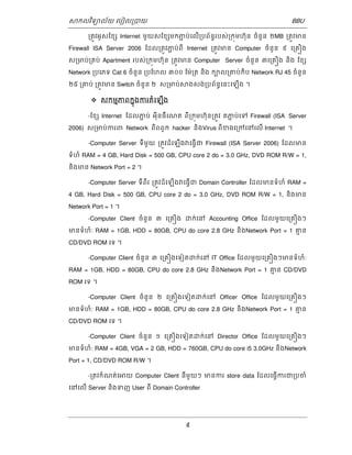 ǒកលវទិយល័យ េបៀល្របយ BBU 
្រតូវអូសែខƞ Internet មួយសែខƞមកភជ ប់េលើ្របព័នធរបស់្រកុមហ៊ុន ចំនួន ២MB ្រតូវមន 
Firewall ISA Server 2006 ែដល្រតូវភជ ប់ពី Internet ្រតូវមន Computer ចំនួន ៩ េ្រគȠង 
ស្រមប់្រគប់ Apartment របស់្រកុមហ៊ុន ្រតូវមន Computer Server ចំនួន ៣េ្រគȠង និង ែខƞ 
Network ្របេភទ Cat 6 ចំនួន ្របែហល ៣០០ ែម៉្រត និង កបល្រគប់កិប Network RJ 45 ចំនួន 
២៥ ្រគប់ ្រតូវមន Switch ចំនួន ២ ស្រមប់ǒងសង់្របព័នធេនះេឡើង ។ 
 សកមភមពកុងនករតំេឡងើ 
-ែខƞ Internet ែដលភជ ប់ អុីនធឺេណត ពី្រកុមហ៊ុន្រតូវ តភជ ប់េទ Firewall (ISA Server 
2006) ស្រមប់ករព Network ពីពពួក hacker និងVirus ពីខងេ្រកេនេលើ Internet ។ 
-Computer Server ទីមួយ ្រតូវដំេឡើងǏេធើ្វជ Firewall (ISA Server 2006) ែដលមន 
ទំហំ RAM = 4 GB, Hard Disk = 500 GB, CPU core 2 do = 3.0 GHz, DVD ROM R/W = 1, 
និងមន Network Port = 2 ។ 
-Computer Server ទីពីរ ្រតូវដំេឡើងǏេធើ្វជ Domain Controller ែដលមនទំហំ RAM = 
4 GB, Hard Disk = 500 GB, CPU core 2 do = 3.0 GHz, DVD ROM R/W = 1, និងមន 
Network Port = 1 ។ 
-Computer Client ចំនួន ៣ េ្រគȠង ƽក់េន Accounting Office ែដលមួយេ្រគȠងៗ 
មនទំហំ: RAM = 1GB, HDD = 80GB, CPU do core 2.8 GHz និងNetwork Port = 1 គម ន 
CD/DVD ROM េទ ។ 
-Computer Client ចំនួន ៣ េ្រគȠងេទៀតƽក់េន IT Office ែដលមួយេ្រគȠងៗមនទំហំ: 
RAM = 1GB, HDD = 80GB, CPU do core 2.8 GHz និងNetwork Port = 1 គម ន CD/DVD 
ROM េទ ។ 
-Computer Client ចំនួន ២ េ្រគȠងេទៀតƽក់េន Officer Office ែដលមួយេ្រគȠងៗ 
មនទំហំ: RAM = 1GB, HDD = 80GB, CPU do core 2.8 GHz និងNetwork Port = 1 គម ន 
CD/DVD ROM េទ ។ 
-Computer Client ចំនួន ១ េ្រគȠងេទៀតƽក់េន Director Office ែដលមួយេ្រគȠងៗ 
មនទំហំ: RAM = 4GB, VGA = 2 GB, HDD = 760GB, CPU do core i5 3.0GHz និងNetwork 
Port = 1, CD/DVD ROM R/W ។ 
-្រតវកំណត់េǕយ Computer Client នីមួយៗ មនករ store data ែដលេធើ្វករជ្របចំ 
េនេលើ Server និងទញ User ពី Domain Controller 
9 
 