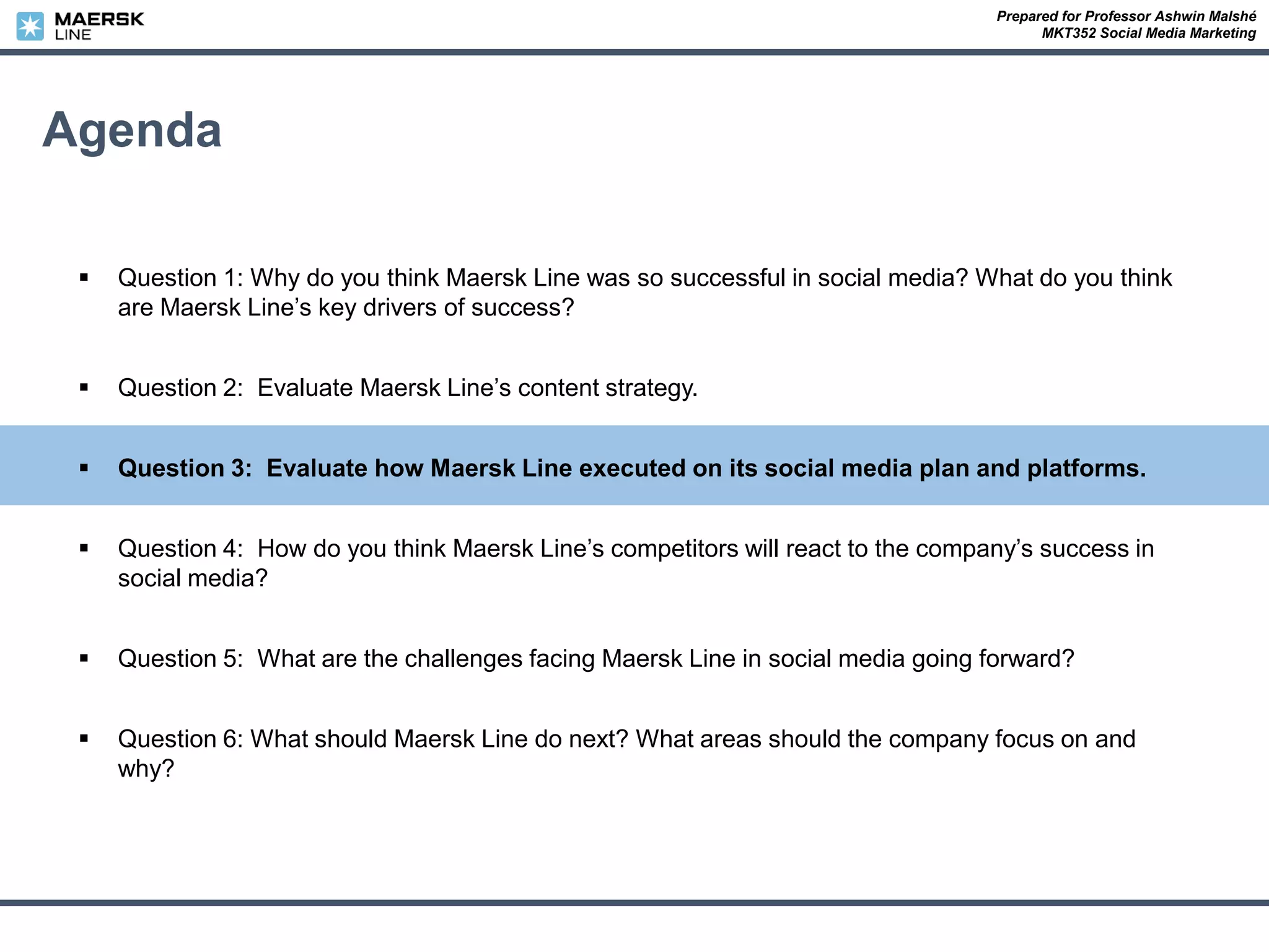 Prepared for Professor Ashwin Malshé
MKT352 Social Media Marketing
Agenda
 Question 1: Why do you think Maersk Line was so successful in social media? What do you think
are Maersk Line’s key drivers of success?
 Question 2: Evaluate Maersk Line’s content strategy.
 Question 3: Evaluate how Maersk Line executed on its social media plan and platforms.
 Question 4: How do you think Maersk Line’s competitors will react to the company’s success in
social media?
 Question 5: What are the challenges facing Maersk Line in social media going forward?
 Question 6: What should Maersk Line do next? What areas should the company focus on and
why?
 